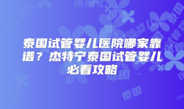 泰国试管婴儿医院哪家靠谱？杰特宁泰国试管婴儿必看攻略