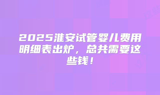 2025淮安试管婴儿费用明细表出炉，总共需要这些钱！