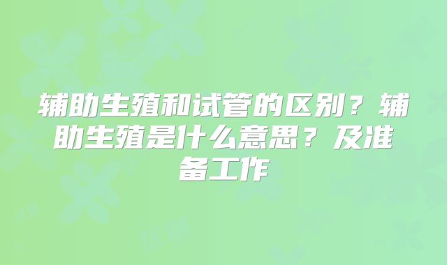 辅助生殖和试管的区别？辅助生殖是什么意思？及准备工作