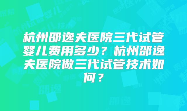 杭州邵逸夫医院三代试管婴儿费用多少？杭州邵逸夫医院做三代试管技术如何？