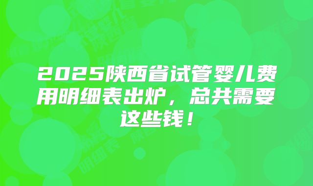 2025陕西省试管婴儿费用明细表出炉，总共需要这些钱！