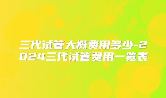 三代试管大概费用多少-2024三代试管费用一览表