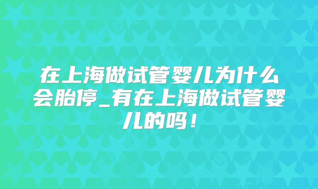 在上海做试管婴儿为什么会胎停_有在上海做试管婴儿的吗！