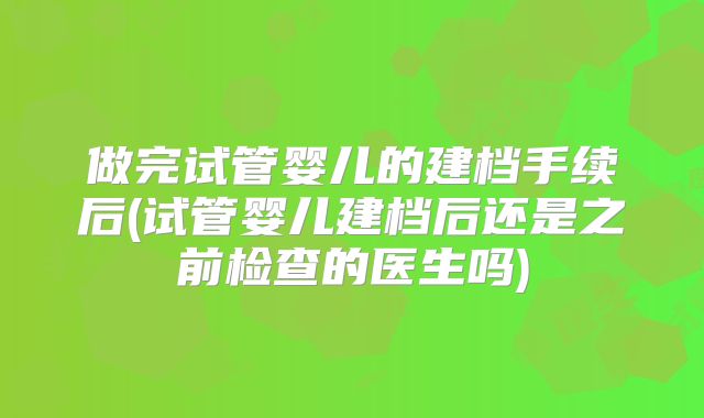 做完试管婴儿的建档手续后(试管婴儿建档后还是之前检查的医生吗)