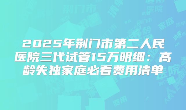 2025年荆门市第二人民医院三代试管15万明细：高龄失独家庭必看费用清单