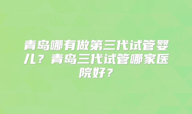 青岛哪有做第三代试管婴儿？青岛三代试管哪家医院好？