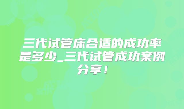 三代试管床合适的成功率是多少_三代试管成功案例分享！