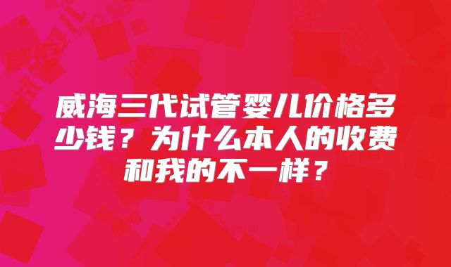 威海三代试管婴儿价格多少钱？为什么本人的收费和我的不一样？