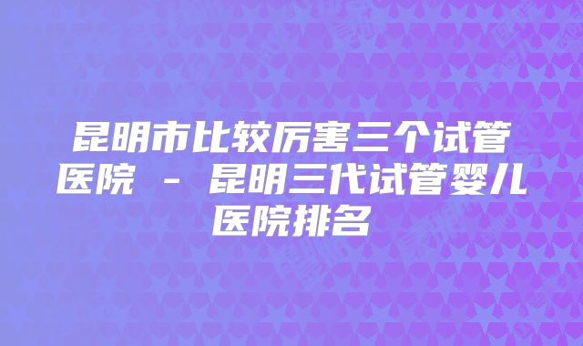 昆明市比较厉害三个试管医院 - 昆明三代试管婴儿医院排名