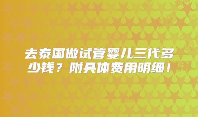 去泰国做试管婴儿三代多少钱？附具体费用明细！