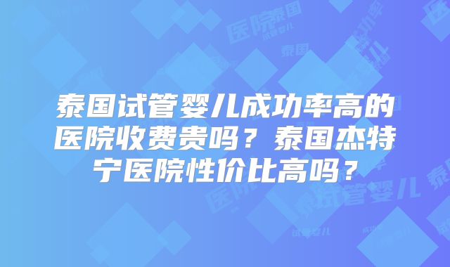 泰国试管婴儿成功率高的医院收费贵吗?泰国杰特宁医院性价比高吗?