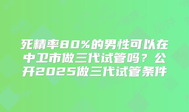 死精率80%的男性可以在中卫市做三代试管吗？公开2025做三代试管条件