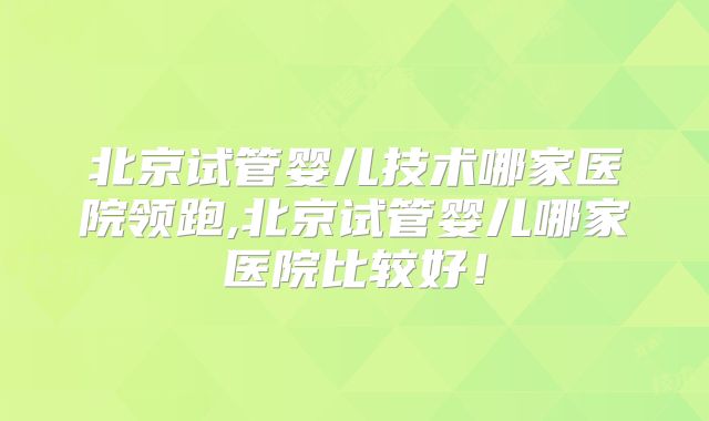 北京试管婴儿技术哪家医院领跑,北京试管婴儿哪家医院比较好！