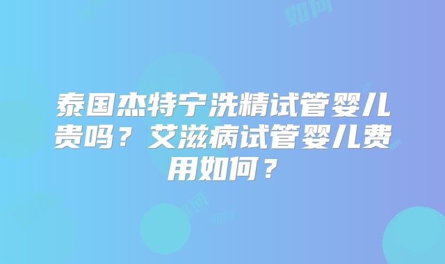 泰国杰特宁洗精试管婴儿贵吗?艾滋病试管婴儿费用如何?