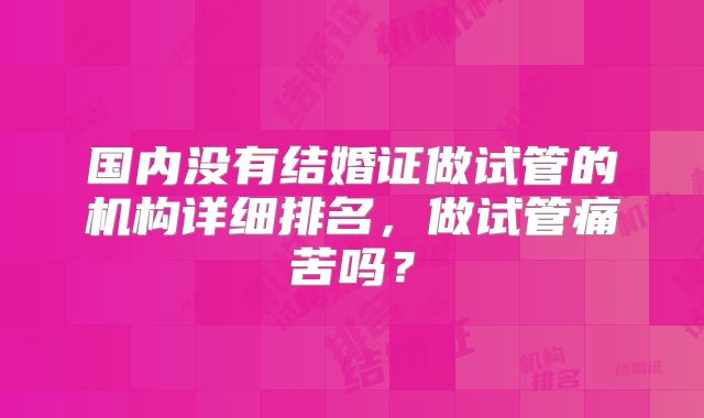 国内没有结婚证做试管的机构详细排名，做试管痛苦吗？