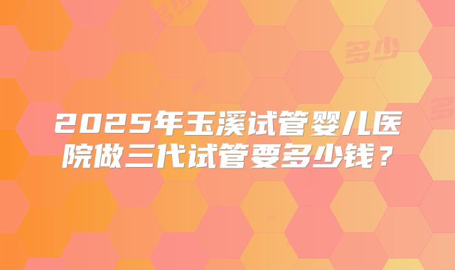 2025年玉溪试管婴儿医院做三代试管要多少钱？