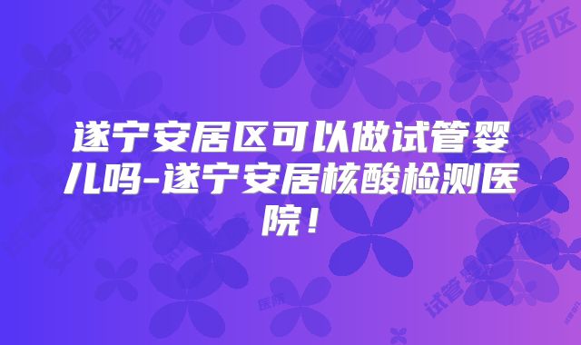 遂宁安居区可以做试管婴儿吗-遂宁安居核酸检测医院！