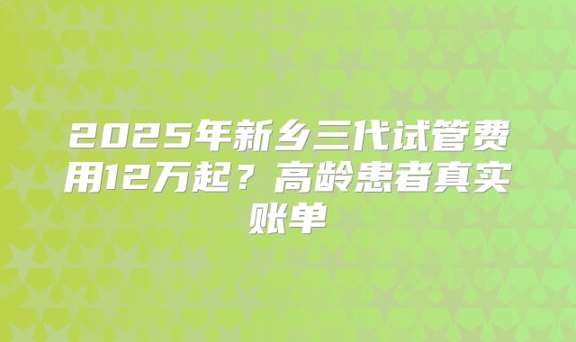 2025年新乡三代试管费用12万起？高龄患者真实账单