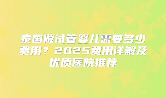泰国做试管婴儿需要多少费用？2025费用详解及优质医院推荐