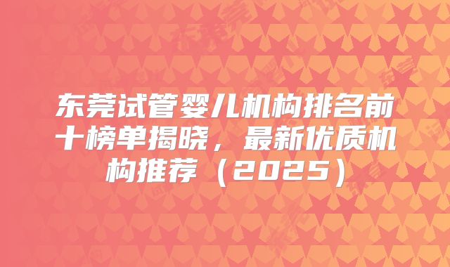 东莞试管婴儿机构排名前十榜单揭晓，最新优质机构推荐（2025）