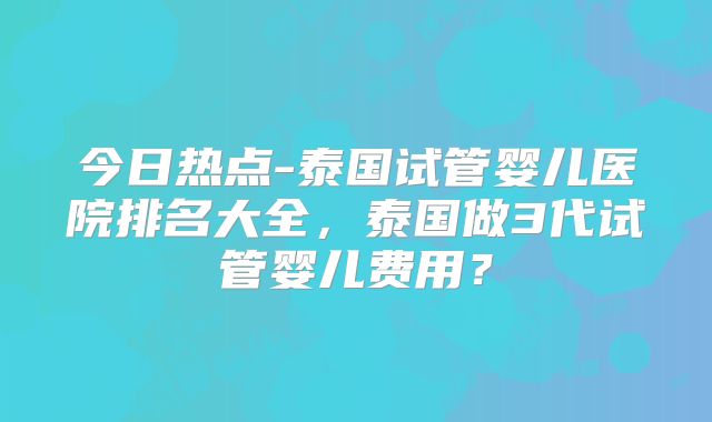 今日热点-泰国试管婴儿医院排名大全，泰国做3代试管婴儿费用？