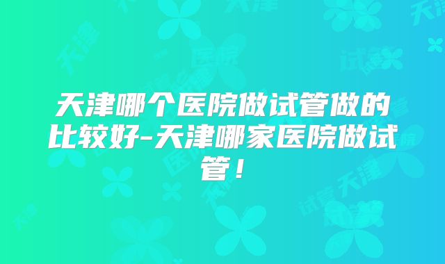 天津哪个医院做试管做的比较好-天津哪家医院做试管！
