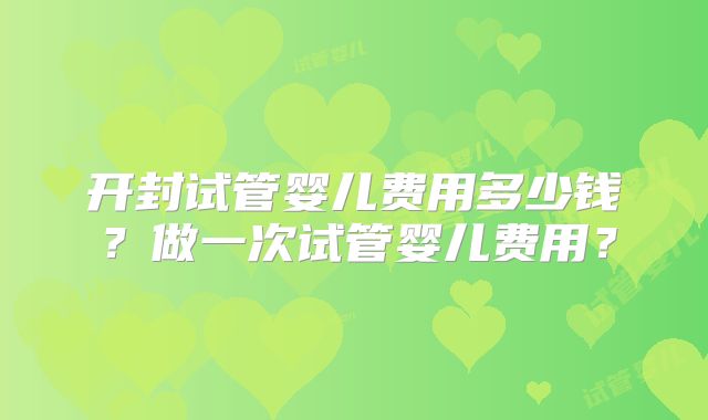 开封试管婴儿费用多少钱？做一次试管婴儿费用？