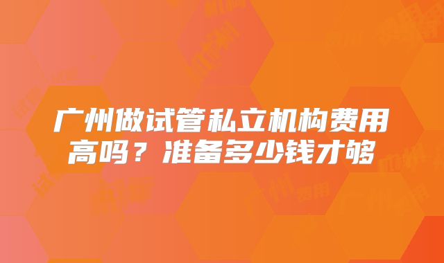 广州做试管私立机构费用高吗？准备多少钱才够