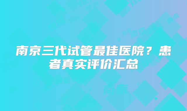 南京三代试管最佳医院?患者真实评价汇总