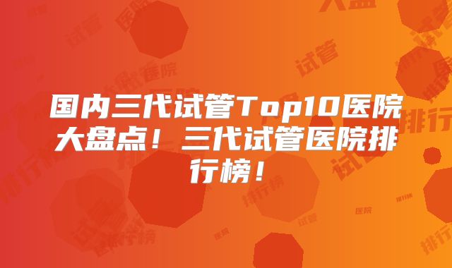 国内三代试管Top10医院大盘点！三代试管医院排行榜！