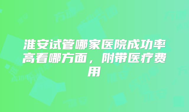 淮安试管哪家医院成功率高看哪方面，附带医疗费用