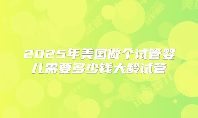 2025年美国做个试管婴儿需要多少钱大龄试管