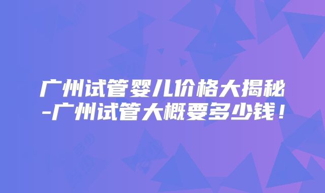 广州试管婴儿价格大揭秘-广州试管大概要多少钱！