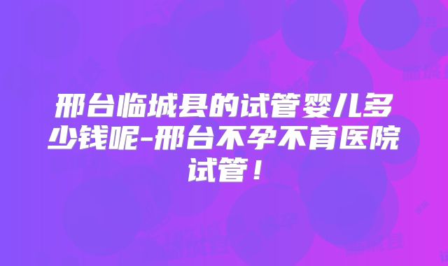 邢台临城县的试管婴儿多少钱呢-邢台不孕不育医院试管！