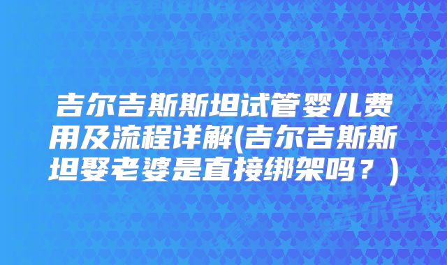吉尔吉斯斯坦试管婴儿费用及流程详解(吉尔吉斯斯坦娶老婆是直接绑架吗？)