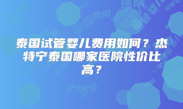 泰国试管婴儿费用如何？杰特宁泰国哪家医院性价比高？