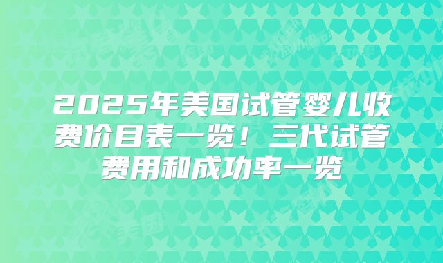 2025年美国试管婴儿收费价目表一览！三代试管费用和成功率一览