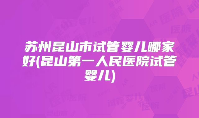 苏州昆山市试管婴儿哪家好(昆山第一人民医院试管婴儿)