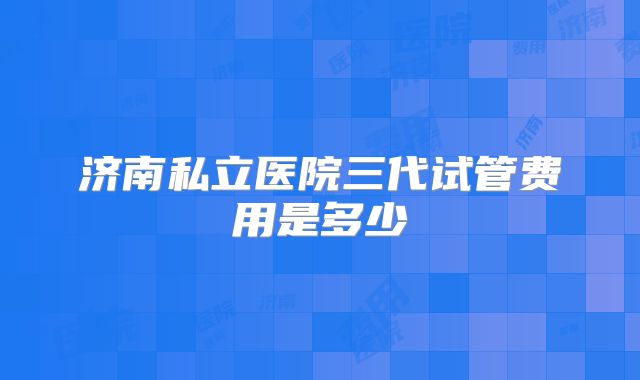 济南私立医院三代试管费用是多少