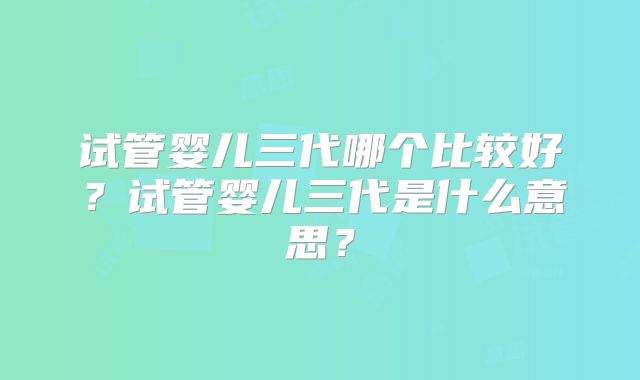 试管婴儿三代哪个比较好？试管婴儿三代是什么意思？