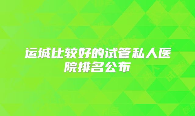 运城比较好的试管私人医院排名公布