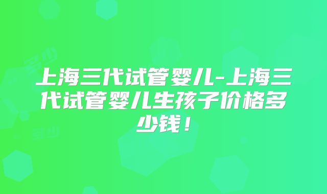 上海三代试管婴儿-上海三代试管婴儿生孩子价格多少钱！