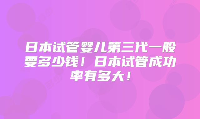 日本试管婴儿第三代一般要多少钱！日本试管成功率有多大！