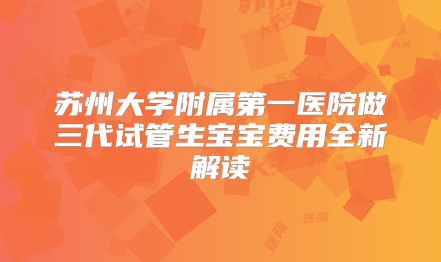 苏州大学附属第一医院做三代试管生宝宝费用全新解读