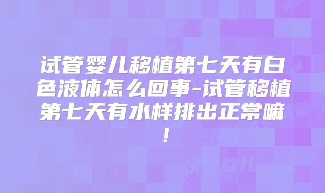 试管婴儿移植第七天有白色液体怎么回事-试管移植第七天有水样排出正常嘛！