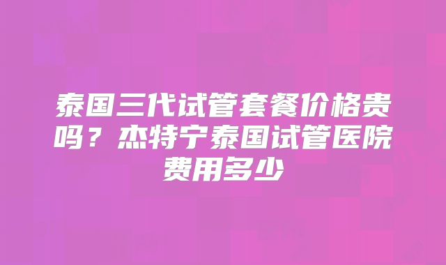 泰国三代试管套餐价格贵吗？杰特宁泰国试管医院费用多少