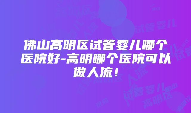 佛山高明区试管婴儿哪个医院好-高明哪个医院可以做人流！
