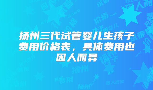 扬州三代试管婴儿生孩子费用价格表，具体费用也因人而异