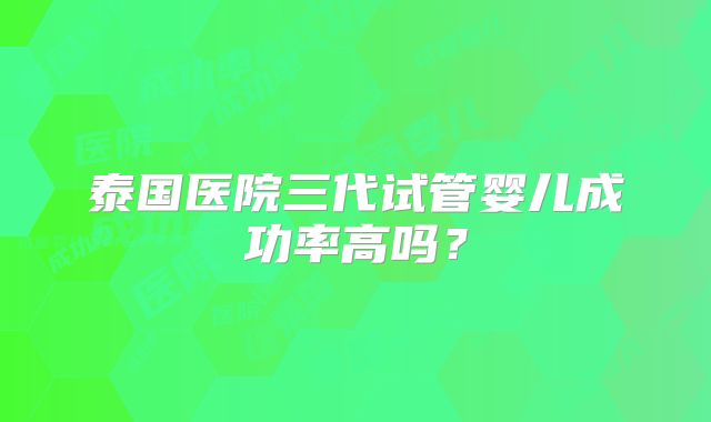 泰国医院三代试管婴儿成功率高吗？