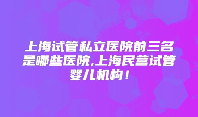 上海试管私立医院前三名是哪些医院,上海民营试管婴儿机构！